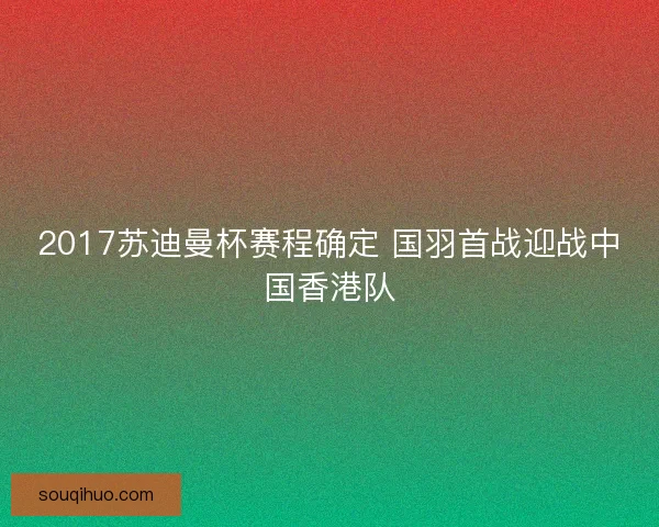 2017苏迪曼杯赛程确定 国羽首战迎战中国香港队