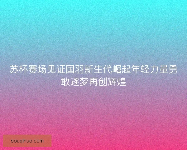 苏杯赛场见证国羽新生代崛起年轻力量勇敢逐梦再创辉煌
